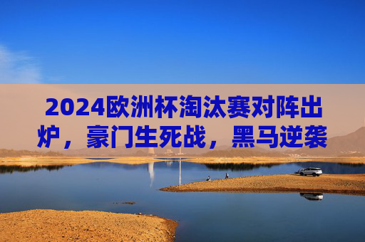 2024欧洲杯淘汰赛对阵出炉,豪门生死战,黑马逆袭路 2024欧洲杯淘汰赛对阵出炉,豪门生死战,黑马逆袭路