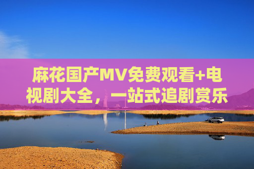 麻花国产MV免费观看+电视剧大全,一站式追剧赏乐指南 麻花国产MV免费观看+电视剧大全,一站式追剧赏乐指南