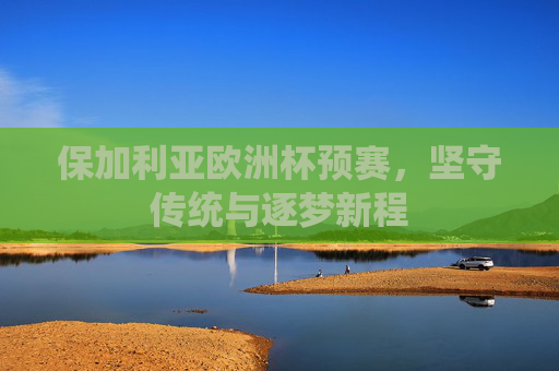 保加利亚欧洲杯预赛,坚守传统与逐梦新程 保加利亚欧洲杯预赛,坚守传统与逐梦新程