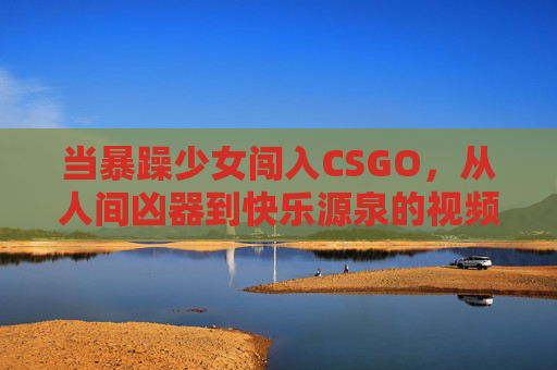 当暴躁少女闯入CSGO,从人间凶器到快乐源泉的视频宇宙 当暴躁少女闯入CSGO,从人间凶器到快乐源泉的视频宇宙