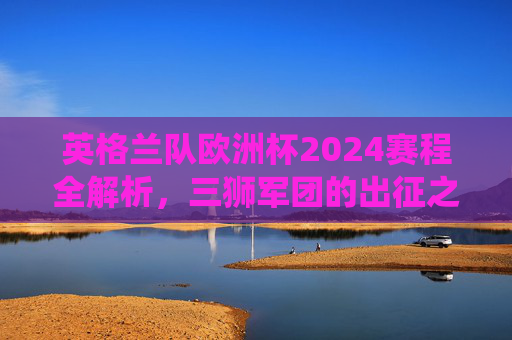 英格兰队欧洲杯2024赛程全解析,三狮军团的出征之路与关键战役 英格兰队欧洲杯2024赛程全解析,三狮军团的出征之路与关键战役