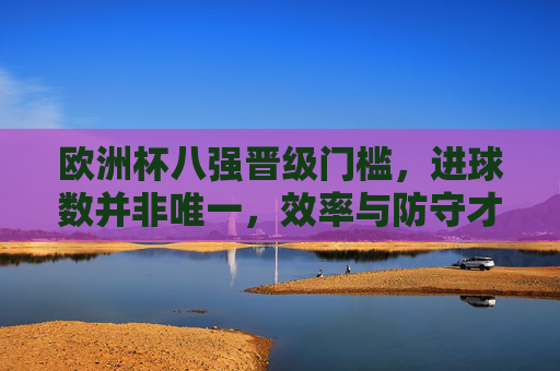 欧洲杯八强晋级门槛,进球数并非唯一,效率与防守才是关键 欧洲杯八强晋级门槛,进球数并非唯一,效率与防守才是关键