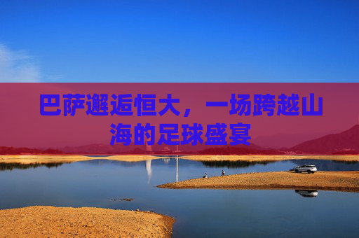 巴萨邂逅恒大,一场跨越山海的足球盛宴 巴萨邂逅恒大,一场跨越山海的足球盛宴