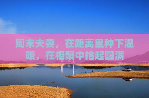 周末夫妻,在距离里种下温暖,在相聚中拾起圆满 周末夫妻,在距离里种下温暖,在相聚中拾起圆满