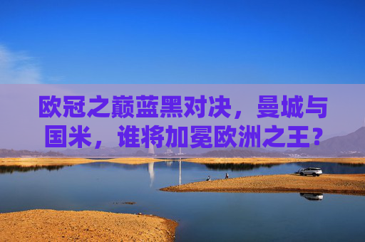 欧冠之巅蓝黑对决,曼城与国米,谁将加冕欧洲之王? 欧冠之巅蓝黑对决,曼城与国米,谁将加冕欧洲之王?