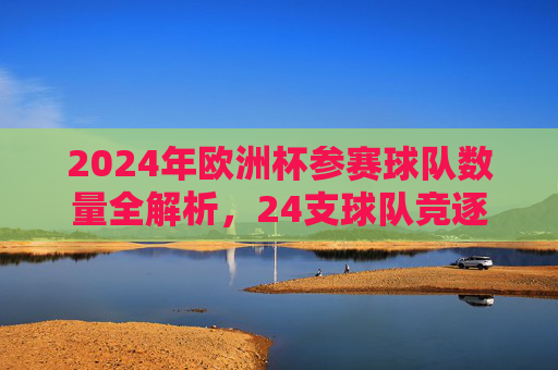2024年欧洲杯参赛球队数量全解析,24支球队竞逐欧洲之巅 2024年欧洲杯参赛球队数量全解析,24支球队竞逐欧洲之巅