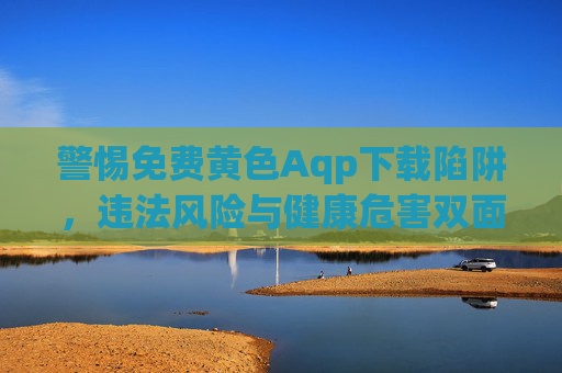 警惕免费黄色Aqp下载陷阱,违法风险与健康危害双面警示 警惕免费黄色Aqp下载陷阱,违法风险与健康危害双面警示