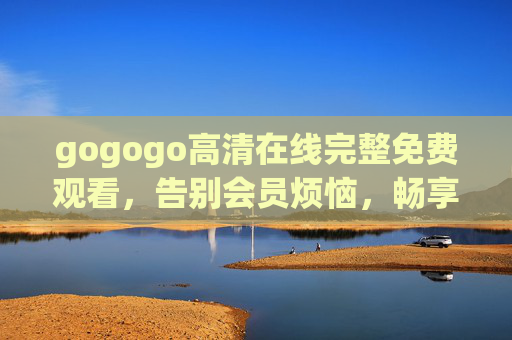 gogogo高清在线完整免费观看,告别会员烦恼,畅享无损画质影视盛宴 gogogo高清在线完整免费观看,告别会员烦恼,畅享无损画质影视盛宴
