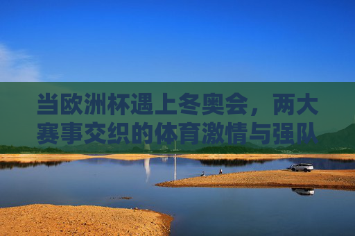 当欧洲杯遇上冬奥会,两大赛事交织的体育激情与强队逐梦 当欧洲杯遇上冬奥会,两大赛事交织的体育激情与强队逐梦