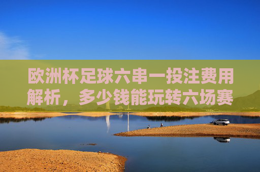 欧洲杯足球六串一投注费用解析,多少钱能玩转六场赛事? 欧洲杯足球六串一投注费用解析,多少钱能玩转六场赛事?