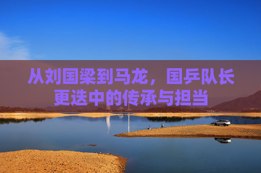 从刘国梁到马龙,国乒队长更迭中的传承与担当 从刘国梁到马龙,国乒队长更迭中的传承与担当