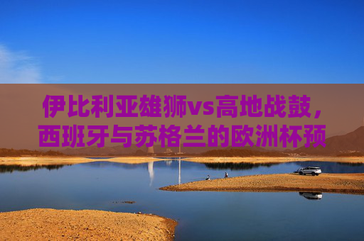 伊比利亚雄狮vs高地战鼓,西班牙与苏格兰的欧洲杯预选赛对决记 伊比利亚雄狮vs高地战鼓,西班牙与苏格兰的欧洲杯预选赛对决记