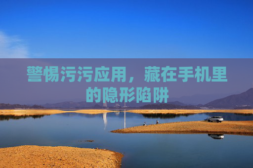 警惕污污应用,藏在手机里的隐形陷阱 警惕污污应用,藏在手机里的隐形陷阱