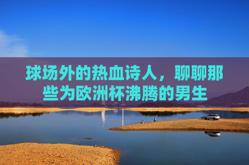 球场外的热血诗人,聊聊那些为欧洲杯沸腾的男生 球场外的热血诗人,聊聊那些为欧洲杯沸腾的男生