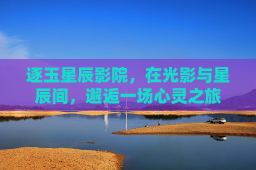 逐玉星辰影院,在光影与星辰间,邂逅一场心灵之旅 逐玉星辰影院,在光影与星辰间,邂逅一场心灵之旅