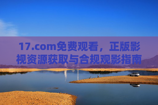 17.com免费观看,正版影视资源获取与合规观影指南 17.com免费观看,正版影视资源获取与合规观影指南