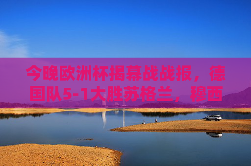 今晚欧洲杯揭幕战战报,德国队5-1大胜苏格兰,穆西亚拉闪耀赛场 今晚欧洲杯揭幕战战报,德国队5-1大胜苏格兰,穆西亚拉闪耀赛场