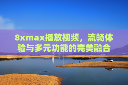 8xmax播放视频,流畅体验与多元功能的完美融合 8xmax播放视频,流畅体验与多元功能的完美融合