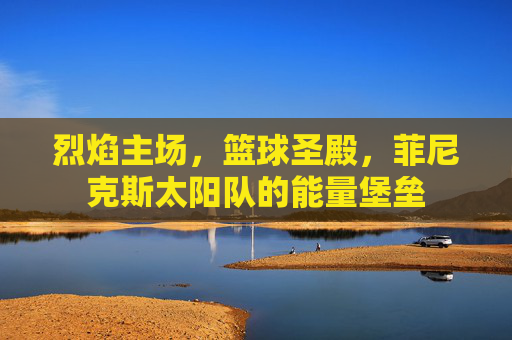烈焰主场,篮球圣殿,菲尼克斯太阳队的能量堡垒 烈焰主场,篮球圣殿,菲尼克斯太阳队的能量堡垒