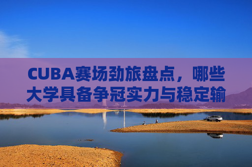CUBA赛场劲旅盘点,哪些大学具备争冠实力与稳定输出? CUBA赛场劲旅盘点,哪些大学具备争冠实力与稳定输出?