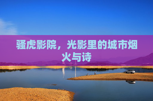 骚虎影院,光影里的城市烟火与诗 骚虎影院,光影里的城市烟火与诗