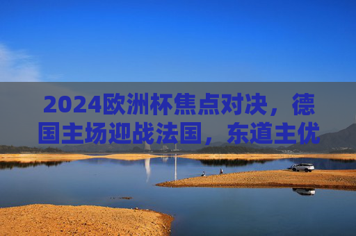 2024欧洲杯焦点对决,德国主场迎战法国,东道主优势能否压倒高卢雄鸡? 2024欧洲杯焦点对决,德国主场迎战法国,东道主优势能否压倒高卢雄鸡?