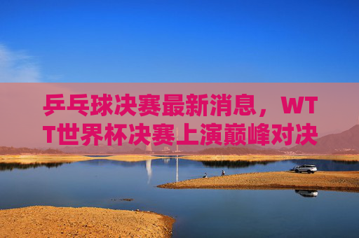 乒乓球决赛最新消息,WTT世界杯决赛上演巅峰对决,樊振东4-2王楚钦加冕男单冠军,孙颖莎女单卫冕成功 乒乓球决赛最新消息,WTT世界杯决赛上演巅峰对决,樊振东4-2王楚钦加冕男单冠军,孙颖莎女单卫冕成功