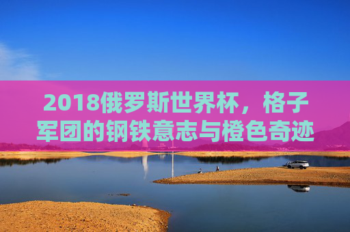 2018俄罗斯世界杯,格子军团的钢铁意志与橙色奇迹 2018俄罗斯世界杯,格子军团的钢铁意志与橙色奇迹
