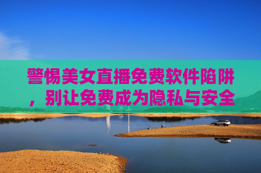 警惕美女直播免费软件陷阱,别让免费成为隐私与安全的隐形代价 警惕美女直播免费软件陷阱,别让免费成为隐私与安全的隐形代价