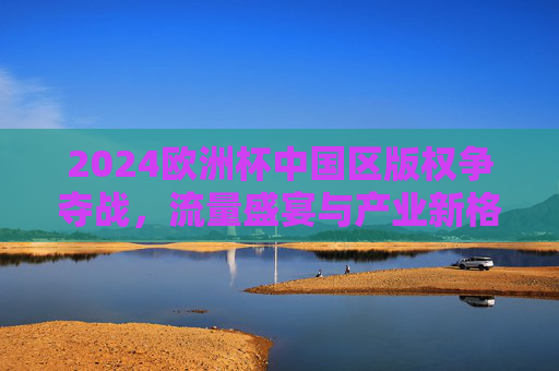2024欧洲杯中国区版权争夺战,流量盛宴与产业新格局 2024欧洲杯中国区版权争夺战,流量盛宴与产业新格局