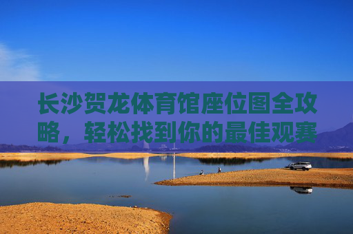 长沙贺龙体育馆座位图全攻略,轻松找到你的最佳观赛位 长沙贺龙体育馆座位图全攻略,轻松找到你的最佳观赛位