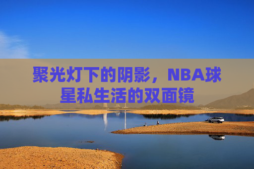 聚光灯下的阴影,NBA球星私生活的双面镜 聚光灯下的阴影,NBA球星私生活的双面镜
