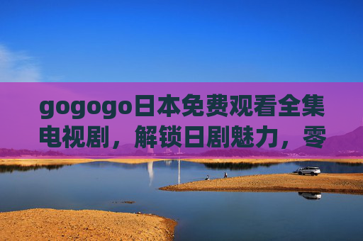 gogogo日本免费观看全集电视剧,解锁日剧魅力,零成本追剧指南 gogogo日本免费观看全集电视剧,解锁日剧魅力,零成本追剧指南