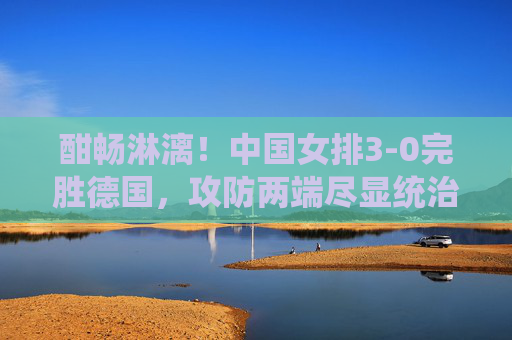 酣畅淋漓!中国女排3-0完胜德国,攻防两端尽显统治力 酣畅淋漓!中国女排3-0完胜德国,攻防两端尽显统治力