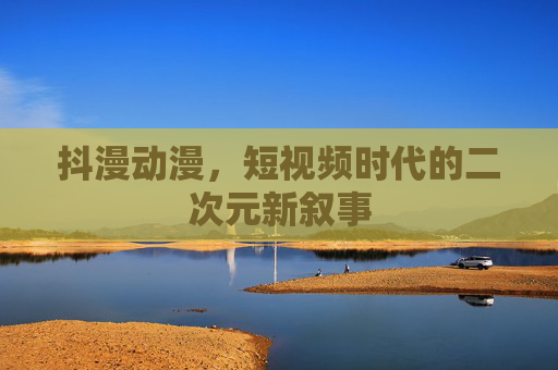 抖漫动漫,短视频时代的二次元新叙事 抖漫动漫,短视频时代的二次元新叙事
