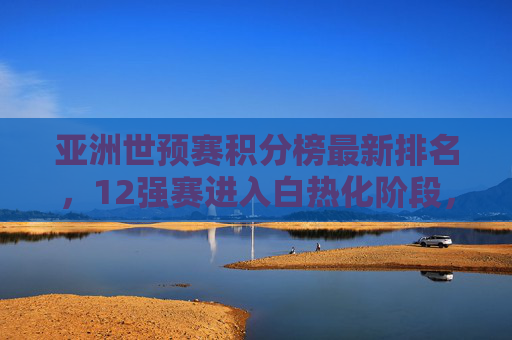 亚洲世预赛积分榜最新排名,12强赛进入白热化阶段,多队争夺出线主动权 亚洲世预赛积分榜最新排名,12强赛进入白热化阶段,多队争夺出线主动权