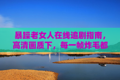 暴躁老女人在线追剧指南,高清画质下,每一帧炸毛都是人间清醒! 暴躁老女人在线追剧指南,高清画质下,每一帧炸毛都是人间清醒!