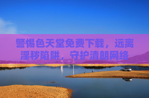 警惕色天堂免费下载,远离淫秽陷阱,守护清朗网络 警惕色天堂免费下载,远离淫秽陷阱,守护清朗网络