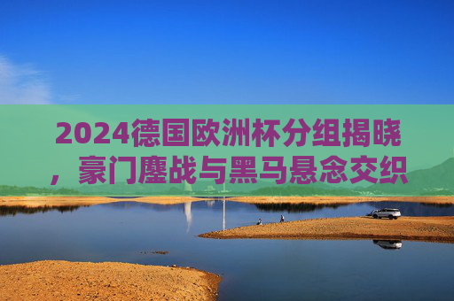 2024德国欧洲杯分组揭晓,豪门鏖战与黑马悬念交织 2024德国欧洲杯分组揭晓,豪门鏖战与黑马悬念交织
