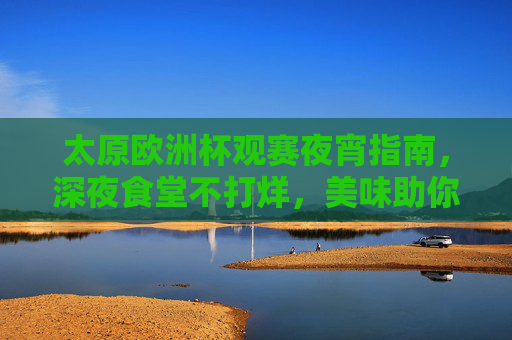 太原欧洲杯观赛夜宵指南,深夜食堂不打烊,美味助你嗨翻夏夜 太原欧洲杯观赛夜宵指南,深夜食堂不打烊,美味助你嗨翻夏夜