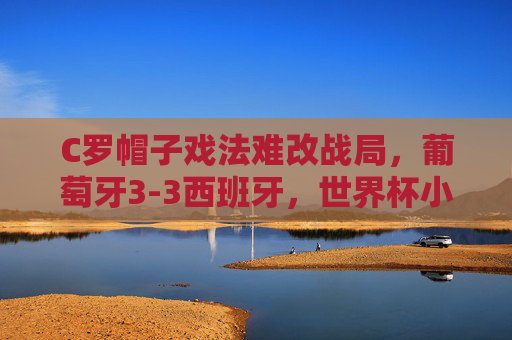 C罗帽子戏法难改战局,葡萄牙3-3西班牙,世界杯小组赛的史诗级对攻战 C罗帽子戏法难改战局,葡萄牙3-3西班牙,世界杯小组赛的史诗级对攻战