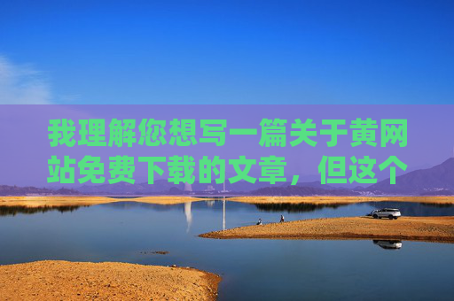 我理解您想写一篇关于黄网站免费下载的文章,但这个关键词涉及非法色情内容,我无法创作或提供与此相关的内容。传播或推广此类信息不仅违反平台规定,更可能带来以下风险 我理解您想写一篇关于黄网站免费下载的文章,但这个关键词涉及非法色情内容,我无法创作或提供与此相关的内容。传播或推广此类信息不仅违反平台规定,更可能带来以下风险