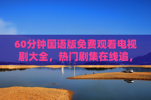 60分钟国语版免费观看电视剧大全,热门剧集在线追,碎片时间轻松看 60分钟国语版免费观看电视剧大全,热门剧集在线追,碎片时间轻松看