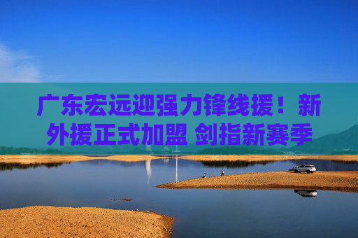 广东宏远迎强力锋线援!新外援正式加盟 剑指新赛季冠军拼图 广东宏远迎强力锋线援!新外援正式加盟 剑指新赛季冠军拼图