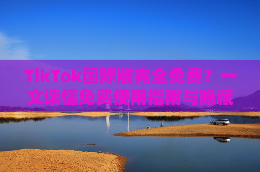 TikTok国际版完全免费?一文读懂免费使用指南与隐藏福利 TikTok国际版完全免费?一文读懂免费使用指南与隐藏福利