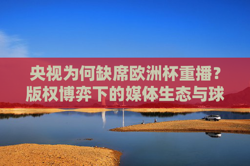 央视为何缺席欧洲杯重播?版权博弈下的媒体生态与球迷意难平 央视为何缺席欧洲杯重播?版权博弈下的媒体生态与球迷意难平
