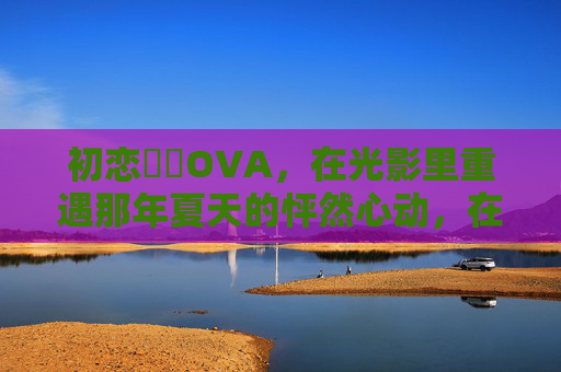 初恋時間OVA,在光影里重遇那年夏天的怦然心动,在线观看指南 初恋時間OVA,在光影里重遇那年夏天的怦然心动,在线观看指南