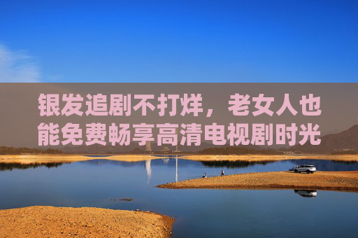 银发追剧不打烊,老女人也能免费畅享高清电视剧时光 银发追剧不打烊,老女人也能免费畅享高清电视剧时光