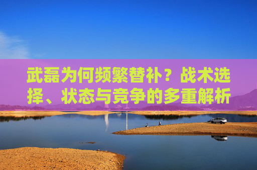 武磊为何频繁替补?战术选择、状态与竞争的多重解析 武磊为何频繁替补?战术选择、状态与竞争的多重解析
