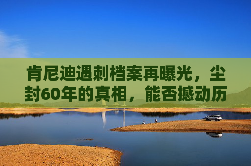 肯尼迪遇刺档案再曝光,尘封60年的真相,能否撼动历史定论? 肯尼迪遇刺档案再曝光,尘封60年的真相,能否撼动历史定论?
